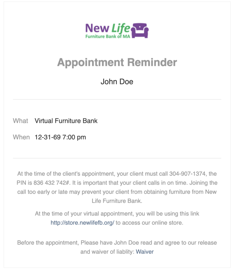 Appointment Reminder
John Doe
What: Virtual Furniture Bank
When: 12-31-69 7:00 p.m.
At the time of the client's appointment, your client must call (number). It is important that your client calls in on time. Joining the call too early or late may prevent your client from obtaining furniture from New Life Furniture Bank. 
At the time of your virtual appointment, you will be using this link http://store.newlifefb.org/ to access our online store. 
Before the appointment, please have John Doe read and agree to our release and waiver of liability: waiver link.